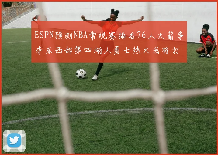 ESPN预测NBA常规赛排名76人火箭争夺东西部第四湖人勇士热火或将打附加赛