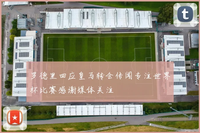 罗德里回应皇马转会传闻专注世界杯比赛感谢媒体关注